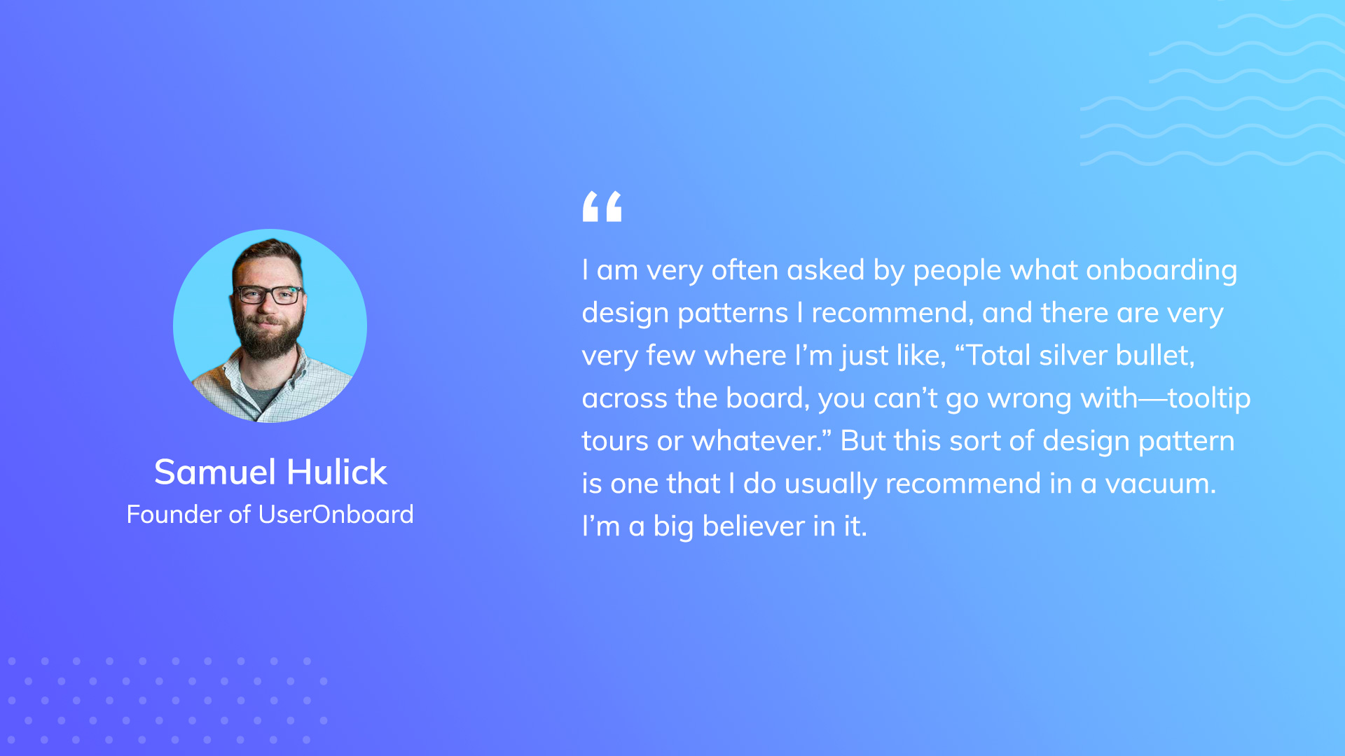 A quote from Samuel Hulick, Founder of UserOnboard. He says, "I am very often asked by people what on boarding design patterns I recommend, and there are very few where I'm just like, 'total silver bullet, across the board, you can't go wrong with—tooltip tours or whatever.' But this sort of design pattern is one that I do usually recommend in a vacuum. I'm a big believer in it."