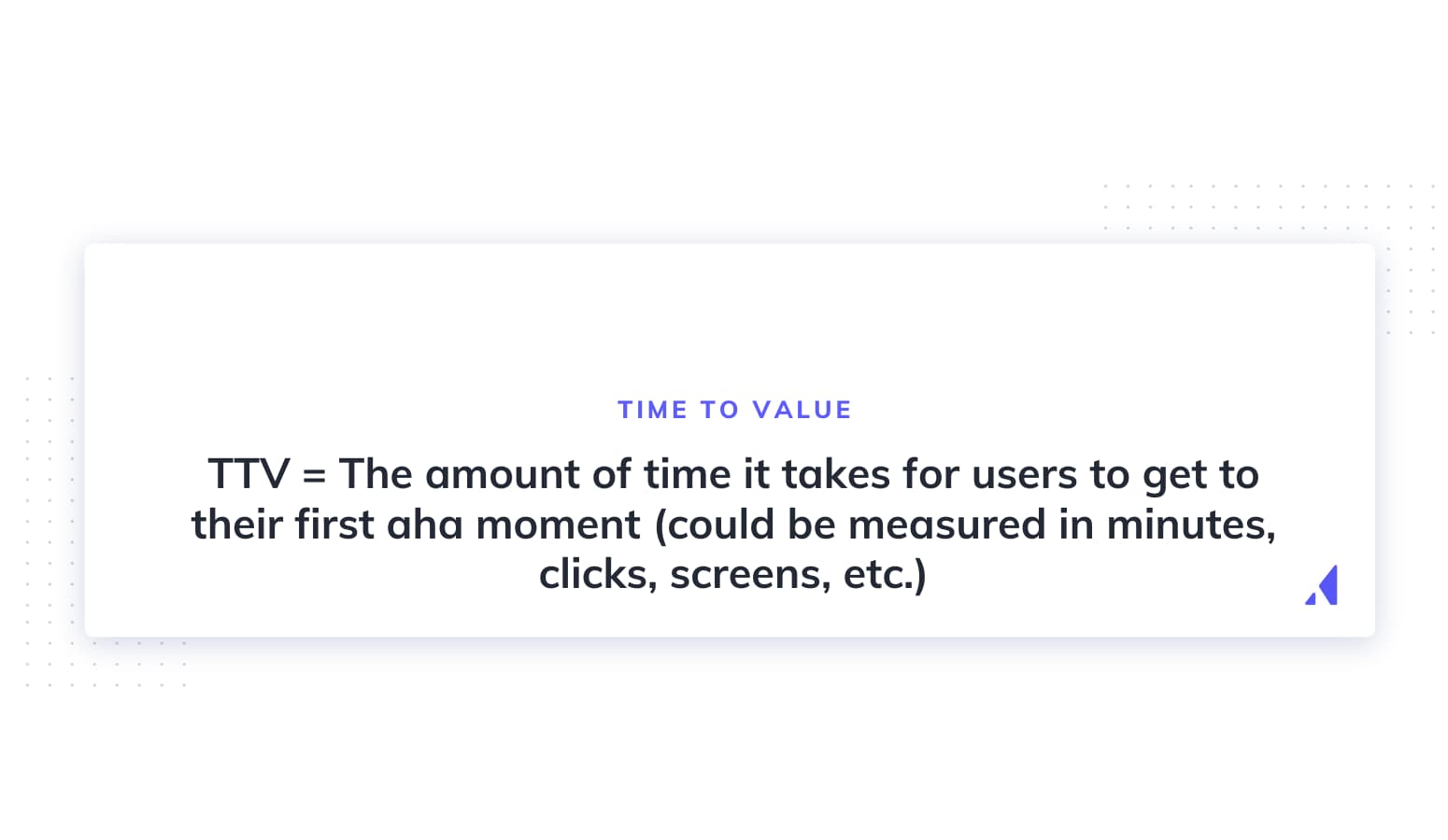 TTV = The amount of time it takes for users to get to their first aha moment (could be measured in minutes, clicks, screens, etc.)