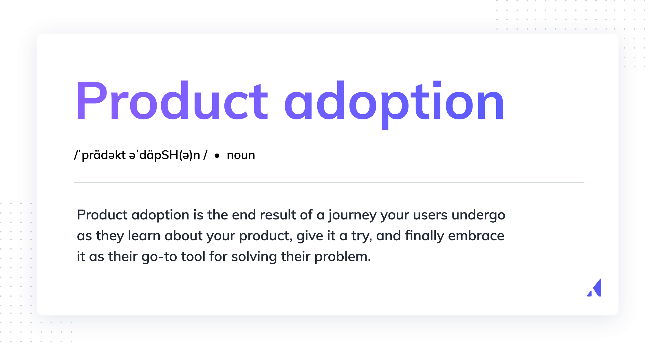 Product adoption is the end result of a journey your users undergo as they learn about your product, give it a try, and finally embrace it as their go-to tool for solving their problem. Product adoption is not the same as product activation. 