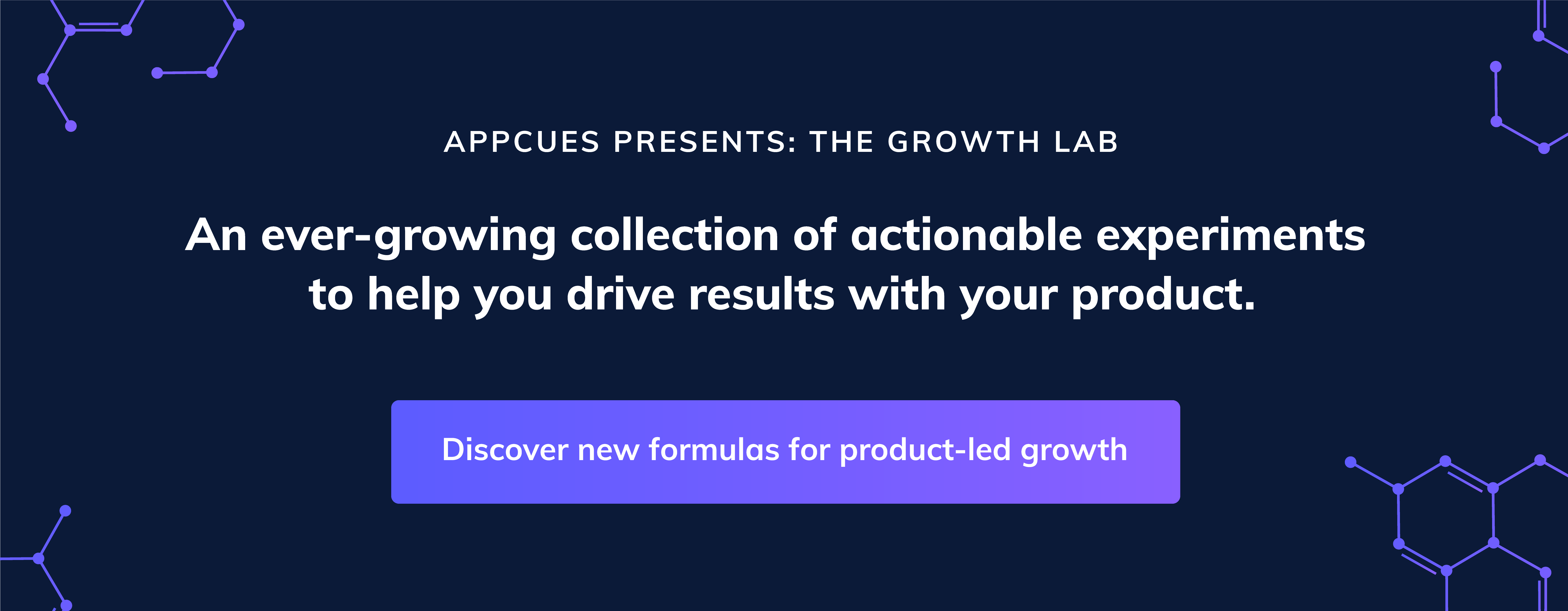 Appcues presents: The Growth Lab An ever-growing collection of actionable experiments to help you 10x your product experiences and drive results. Discover new formulas for product-led growth